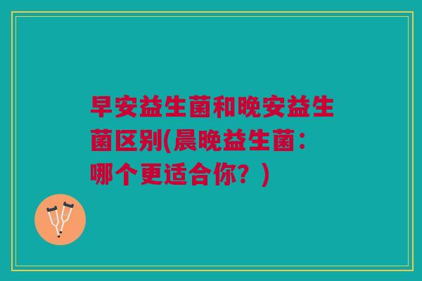 早安益生菌和晚安益生菌区别(晨晚益生菌:哪个更适合你?)