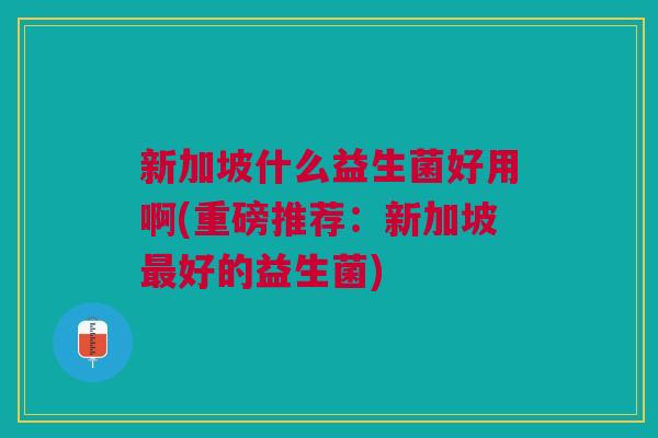 新加坡什么益生菌好用啊(重磅推荐:新加坡最好的益生菌)