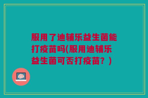 服用了迪辅乐益生菌能打疫苗吗(服用迪辅乐益生菌可否打疫苗?)