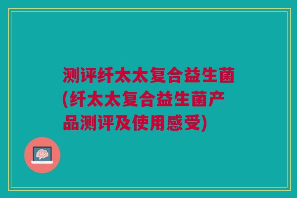 测评纤太太复合益生菌(纤太太复合益生菌产品测评及使用感受)