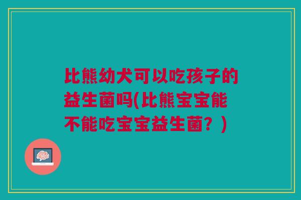 比熊幼犬可以吃孩子的益生菌吗(比熊宝宝能不能吃宝宝益生菌?)