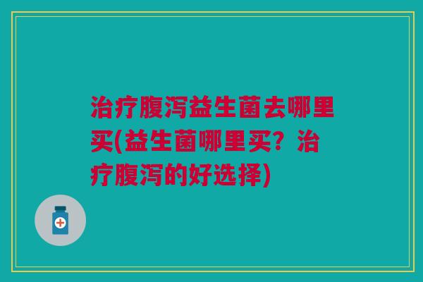 治疗腹泻益生菌去哪里买(益生菌哪里买？治疗腹泻的好选择)