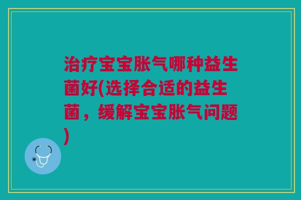 治疗宝宝胀气哪种益生菌好(选择合适的益生菌,缓解宝宝胀气问题)