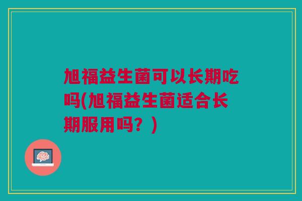 旭福益生菌可以长期吃吗(旭福益生菌适合长期服用吗?)