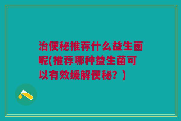 治便秘推荐什么益生菌呢(推荐哪种益生菌可以有效缓解便秘?)