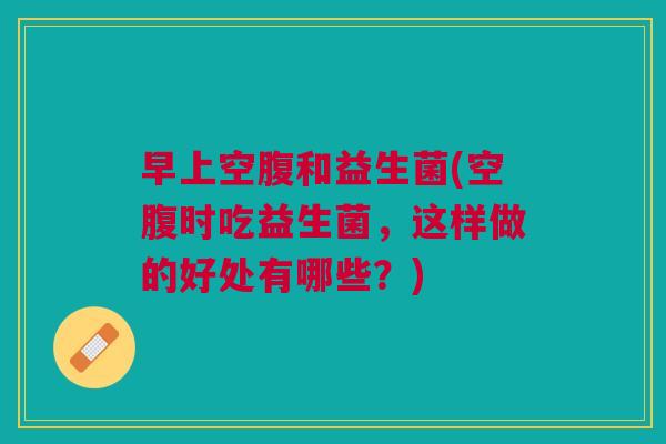 早上空腹和益生菌(空腹时吃益生菌,这样做的好处有哪些?)