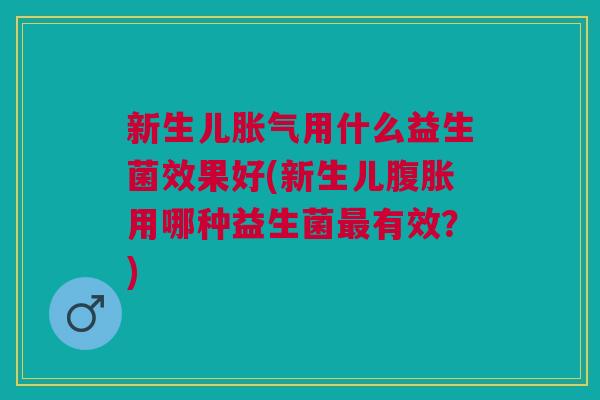 新生儿胀气用什么益生菌效果好(新生儿腹胀用哪种益生菌最有效?)