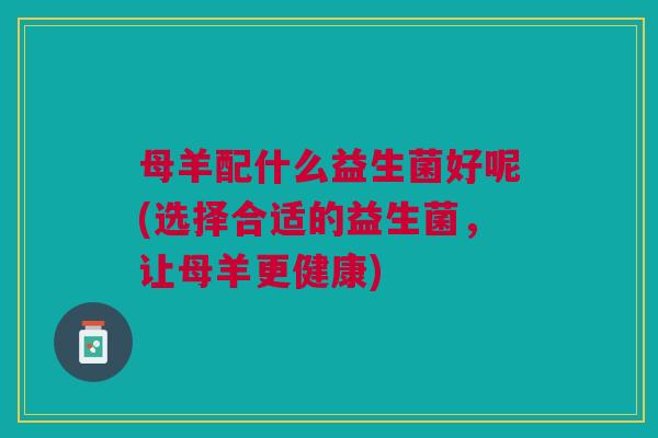 母羊配什么益生菌好呢(选择合适的益生菌,让母羊更健康)