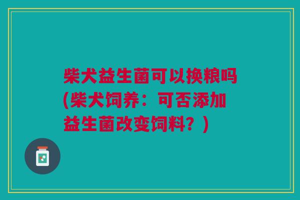 柴犬益生菌可以换粮吗(柴犬饲养:可否添加益生菌改变饲料?)