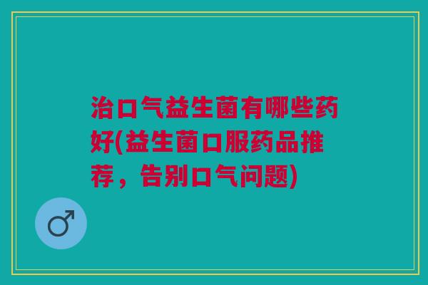 口气益生菌有哪些药好(益生菌口服药品推荐,告别口气问题) 口气益生菌有哪些药好(益生菌口服药品推荐,告别口气问题)