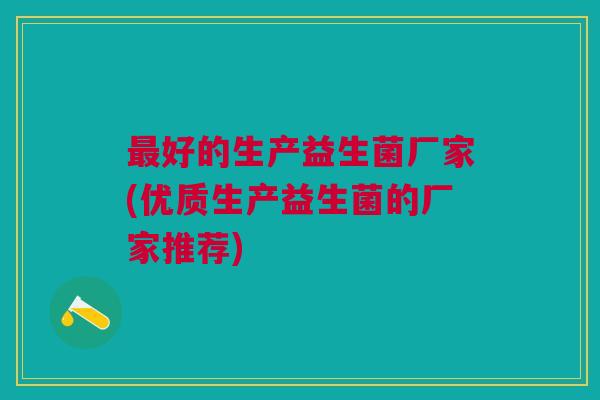 最好的生产益生菌厂家(优质生产益生菌的厂家推荐)