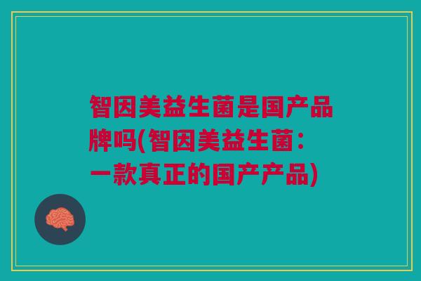 智因美益生菌是国产品牌吗(智因美益生菌:一款真正的国产产品)
