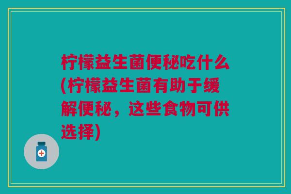 柠檬益生菌便秘吃什么(柠檬益生菌有助于缓解便秘,这些食物可供选择)