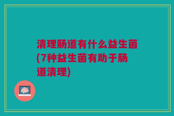 清理肠道有什么益生菌(7种益生菌有助于肠道清理)