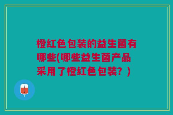 橙红色包装的益生菌有哪些(哪些益生菌产品采用了橙红色包装?)