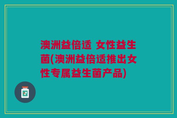 澳洲益倍适 女性益生菌(澳洲益倍适推出女性专属益生菌产品)