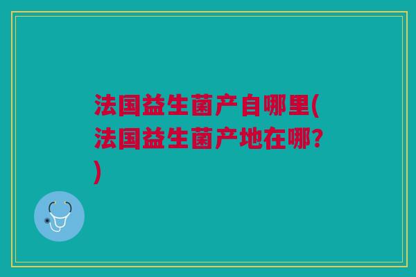 法国益生菌产自哪里(法国益生菌产地在哪?)
