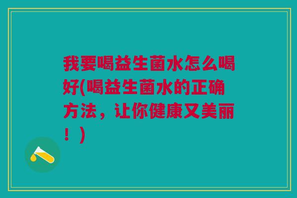 我要喝益生菌水怎么喝好(喝益生菌水的正确方法,让你健康又美丽!)