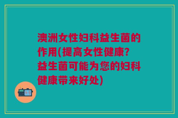 澳洲女性妇科益生菌的作用(提高女性健康?益生菌可能为您的妇科健康带来好处)