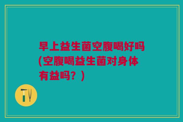 早上益生菌空腹喝好吗(空腹喝益生菌对身体有益吗?)