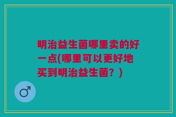 明治益生菌哪里卖的好一点(哪里可以更好地买到明治益生菌？)