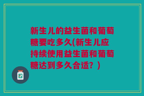 新生儿的益生菌和葡萄糖要吃多久(新生儿应持续使用益生菌和葡萄糖达到多久合适?)