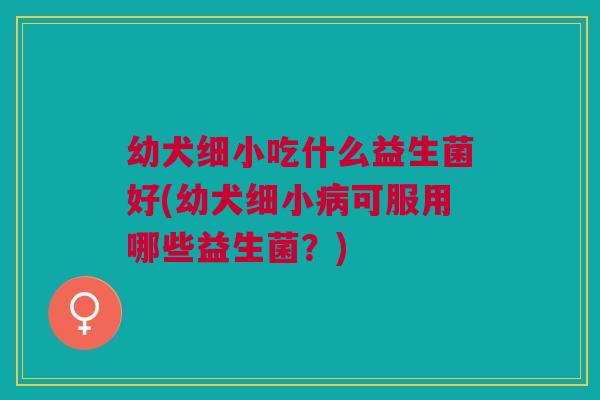 幼犬细小吃什么益生菌好(幼犬细小可服用哪些益生菌?) 幼犬细小吃什么益生菌好(幼犬细小可服用哪些益生菌?)