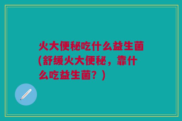 火大吃什么益生菌(舒缓火大，靠什么吃益生菌？)