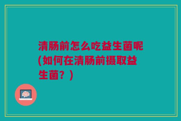 清肠前怎么吃益生菌呢(如何在清肠前摄取益生菌?)