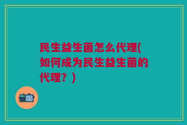 民生益生菌怎么代理(如何成为民生益生菌的代理？)