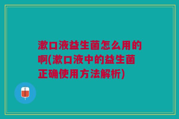 漱口液益生菌怎么用的啊(漱口液中的益生菌正确使用方法解析)