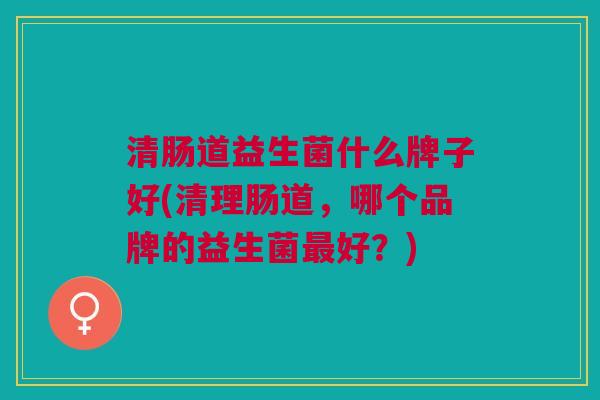 清肠道益生菌什么牌子好(清理肠道,哪个品牌的益生菌最好?)