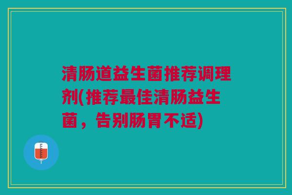 清肠道益生菌推荐调理剂(推荐佳清肠益生菌,告别肠胃不适) 清肠道益生菌推荐调理剂(推荐佳清肠益生菌,告别肠胃不适)