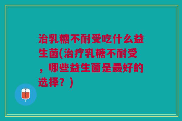 治乳糖不耐受吃什么益生菌(治疗乳糖不耐受,哪些益生菌是最好的选择?)