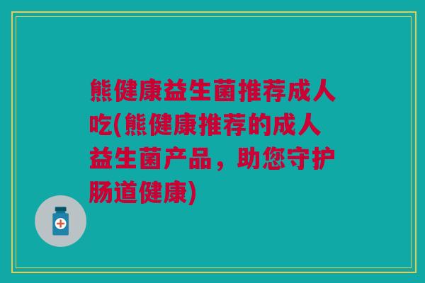 熊健康益生菌推荐成人吃(熊健康推荐的成人益生菌产品,助您守护肠道健康) 熊健康益生菌推荐成人吃(熊健康推荐的成人益生菌产品,助您守护肠道健康)