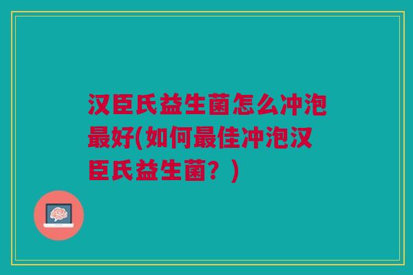 汉臣氏益生菌怎么冲泡最好(如何最佳冲泡汉臣氏益生菌?)