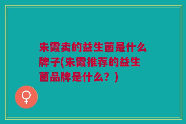 朱霞卖的益生菌是什么牌子(朱霞推荐的益生菌品牌是什么?)