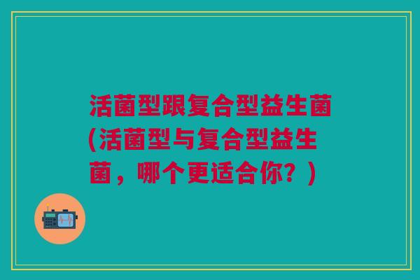 活菌型跟复合型益生菌(活菌型与复合型益生菌，哪个更适合你？)