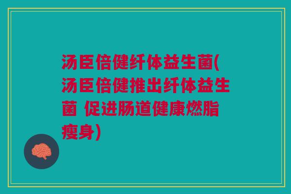 汤臣倍健纤体益生菌(汤臣倍健推出纤体益生菌 促进肠道健康燃脂瘦身)