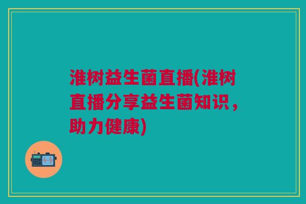 淮树益生菌直播(淮树直播分享益生菌知识,助力健康) 淮树益生菌直播(淮树直播分享益生菌知识,助力健康)