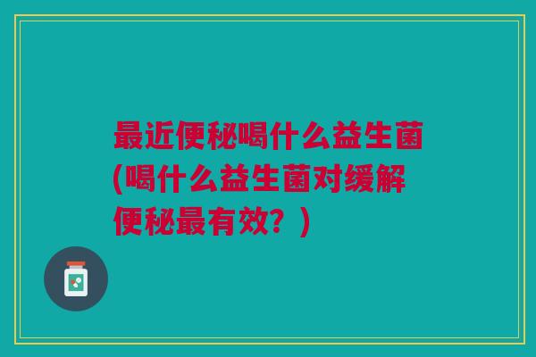 最近便秘喝什么益生菌(喝什么益生菌对缓解便秘最有效?)
