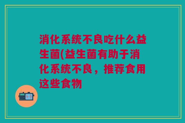 消化系统不良吃什么益生菌(益生菌有助于消化系统不良,推荐食用这些食物 消化系统不良吃什么益生菌(益生菌有助于消化系统不良,推荐食用这些食物