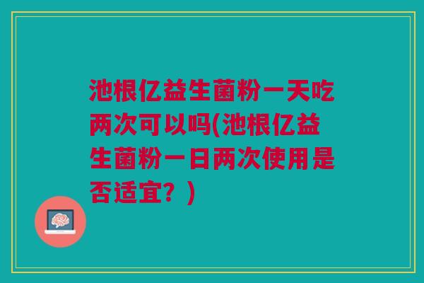 池根亿益生菌粉一天吃两次可以吗(池根亿益生菌粉一日两次使用是否适宜？)