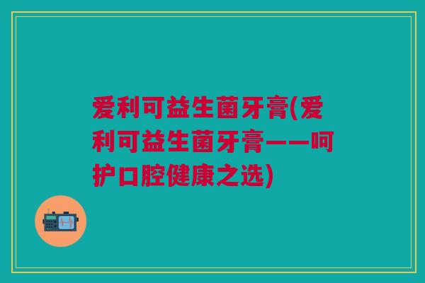 爱利可益生菌牙膏(爱利可益生菌牙膏——呵护口腔健康之选)