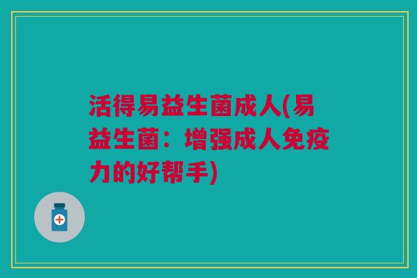 活得易益生菌成人(易益生菌:增强成人免疫力的好帮手)