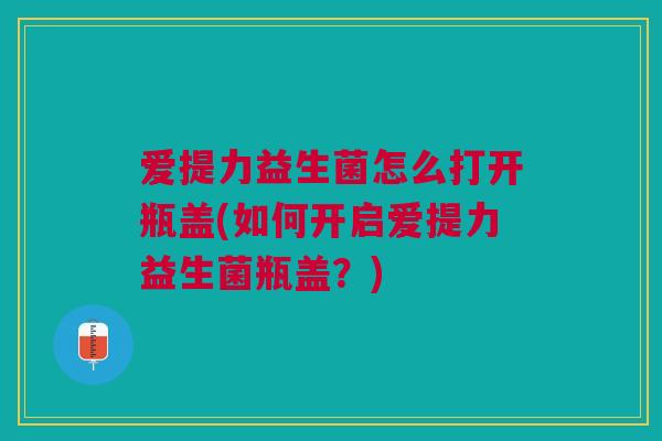 爱提力益生菌怎么打开瓶盖(如何开启爱提力益生菌瓶盖？)