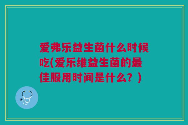 爱弗乐益生菌什么时候吃(爱乐维益生菌的最佳服用时间是什么？)