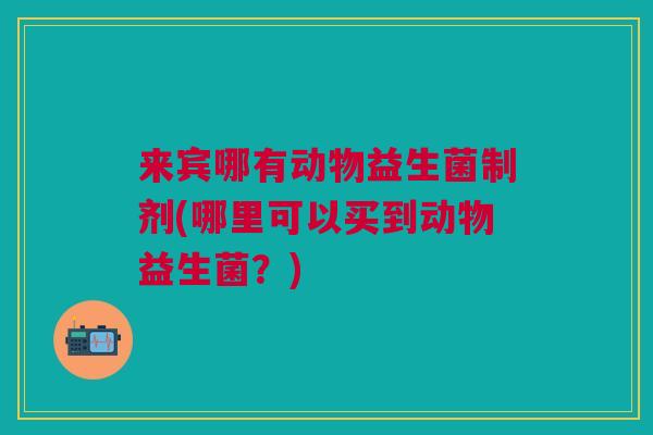 来宾哪有动物益生菌制剂(哪里可以买到动物益生菌？)