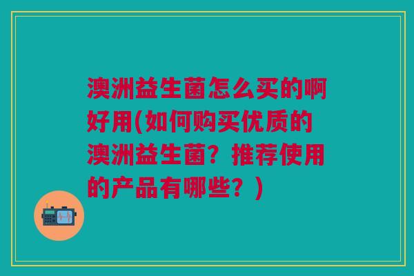 澳洲益生菌怎么买的啊好用(如何购买优质的澳洲益生菌？推荐使用的产品有哪些？)