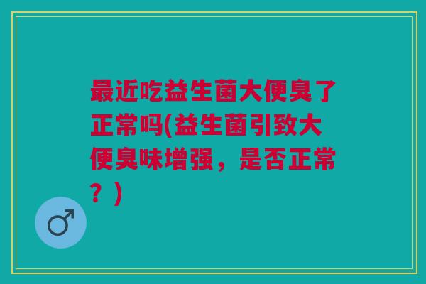 最近吃益生菌大便臭了正常吗(益生菌引致大便臭味增强,是否正常?)